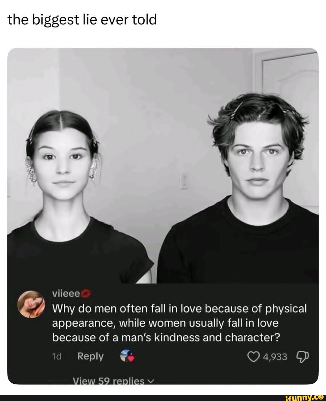 the biggest lie ever told [ \ viieee Winy do men often fall in love because of physical appearance, while women usually fall in love because of a man's kindness and character? id Reply 4,933 View 59 renlies v