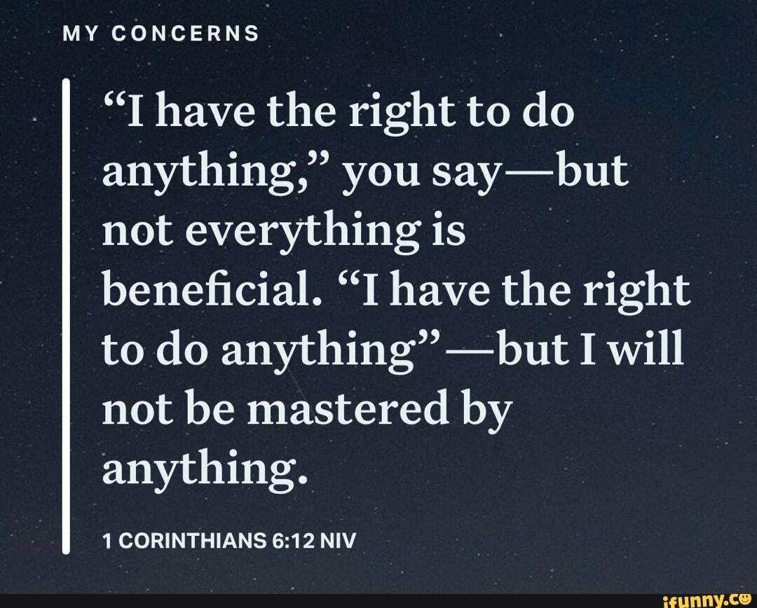 MY CONCERNS "T have the right to do anything," you say -but not everything is beneficial. "I have the right to do anything" -but I I will not be mastered by anything. 1 CORINTHIANS NIV
