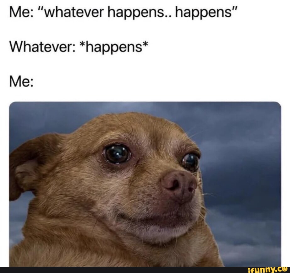 Me: "whatever happens.. happens" Whatever: *happens* Me: