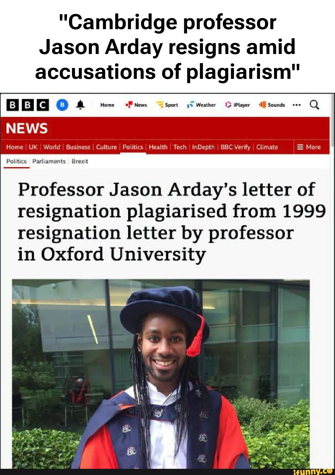 "Cambridge professor Jason Arday resigns amid accusations of plagiarism" Here UK Susiness Culture I alitics I Health I Tech I InDepth I BBC Verify I Climate I = More Professor Jason Arday's letter of resignation plagiarised from 1999 resignation letter by professor NEWS Politics Parliaments Brexit in Oxford University