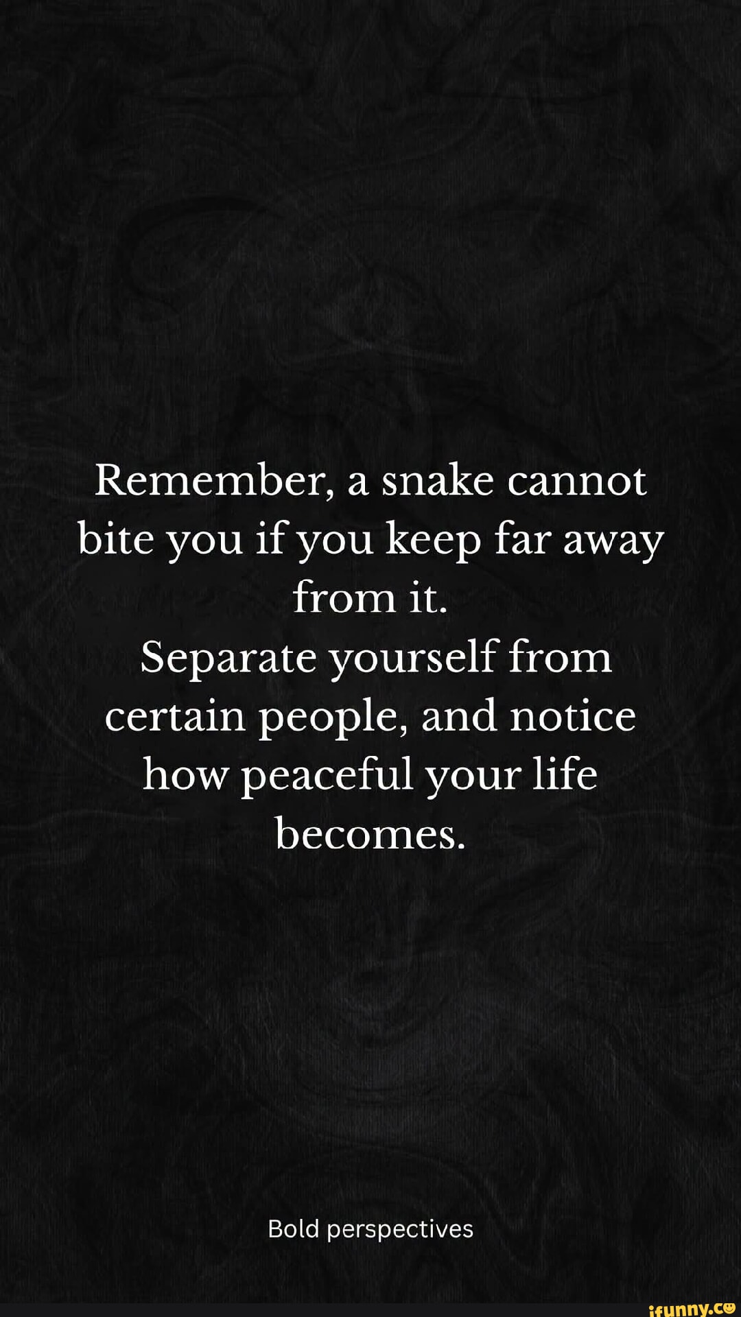 Remember, a snake cannot bite you if you keep far away from it. Separate yourself from certain people, and notice how peaceful your life becomes. Bold perspectives